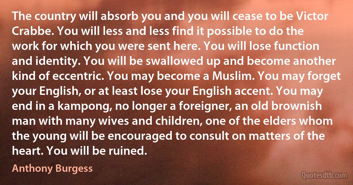 The country will absorb you and you will cease to be Victor Crabbe. You will less and less find it possible to do the work for which you were sent here. You will lose function and identity. You will be swallowed up and become another kind of eccentric. You may become a Muslim. You may forget your English, or at least lose your English accent. You may end in a kampong, no longer a foreigner, an old brownish man with many wives and children, one of the elders whom the young will be encouraged to consult on matters of the heart. You will be ruined. (Anthony Burgess)