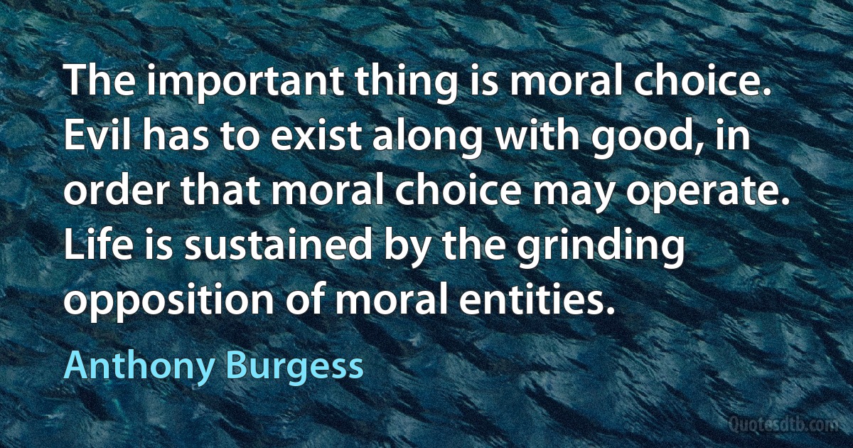 The important thing is moral choice. Evil has to exist along with good, in order that moral choice may operate. Life is sustained by the grinding opposition of moral entities. (Anthony Burgess)