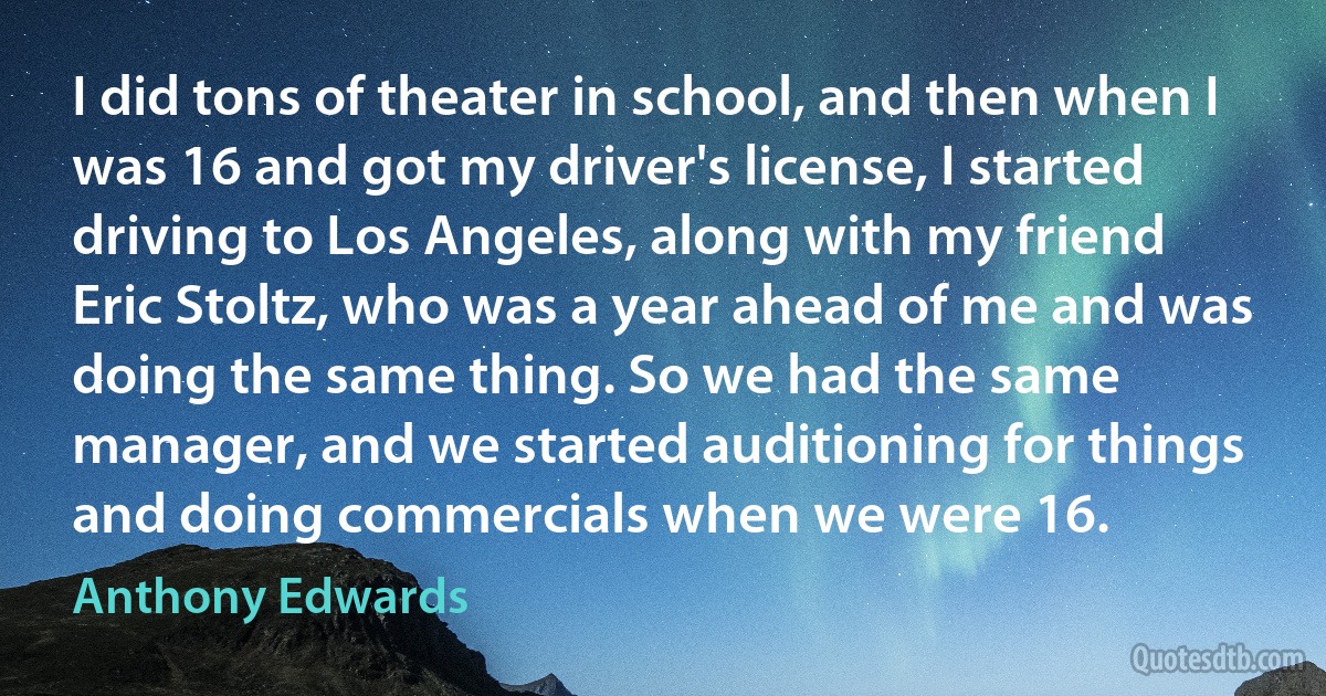 I did tons of theater in school, and then when I was 16 and got my driver's license, I started driving to Los Angeles, along with my friend Eric Stoltz, who was a year ahead of me and was doing the same thing. So we had the same manager, and we started auditioning for things and doing commercials when we were 16. (Anthony Edwards)