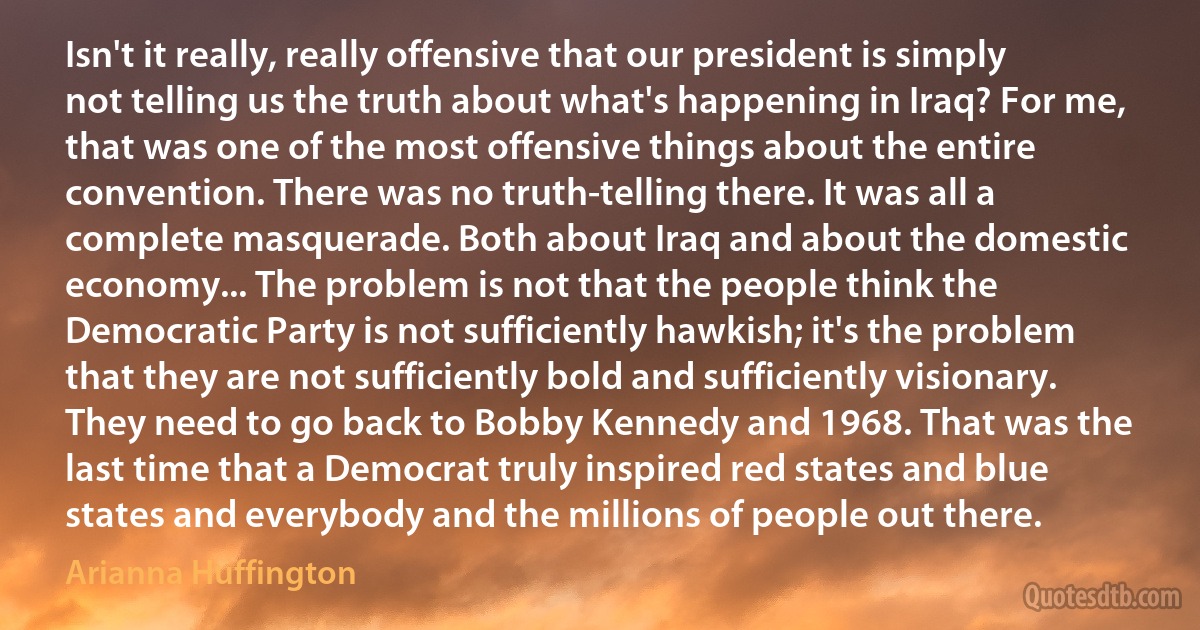 Isn't it really, really offensive that our president is simply not telling us the truth about what's happening in Iraq? For me, that was one of the most offensive things about the entire convention. There was no truth-telling there. It was all a complete masquerade. Both about Iraq and about the domestic economy... The problem is not that the people think the Democratic Party is not sufficiently hawkish; it's the problem that they are not sufficiently bold and sufficiently visionary. They need to go back to Bobby Kennedy and 1968. That was the last time that a Democrat truly inspired red states and blue states and everybody and the millions of people out there. (Arianna Huffington)