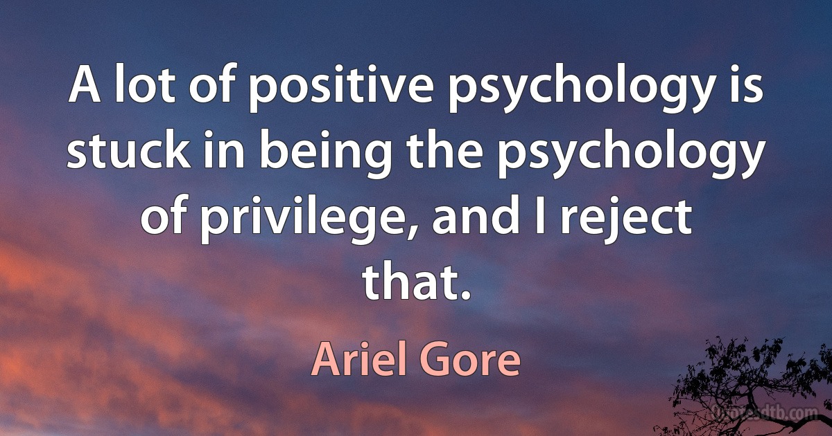 A lot of positive psychology is stuck in being the psychology of privilege, and I reject that. (Ariel Gore)