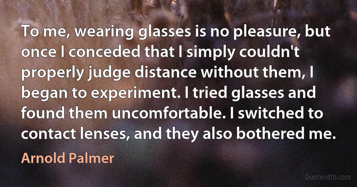 To me, wearing glasses is no pleasure, but once I conceded that I simply couldn't properly judge distance without them, I began to experiment. I tried glasses and found them uncomfortable. I switched to contact lenses, and they also bothered me. (Arnold Palmer)