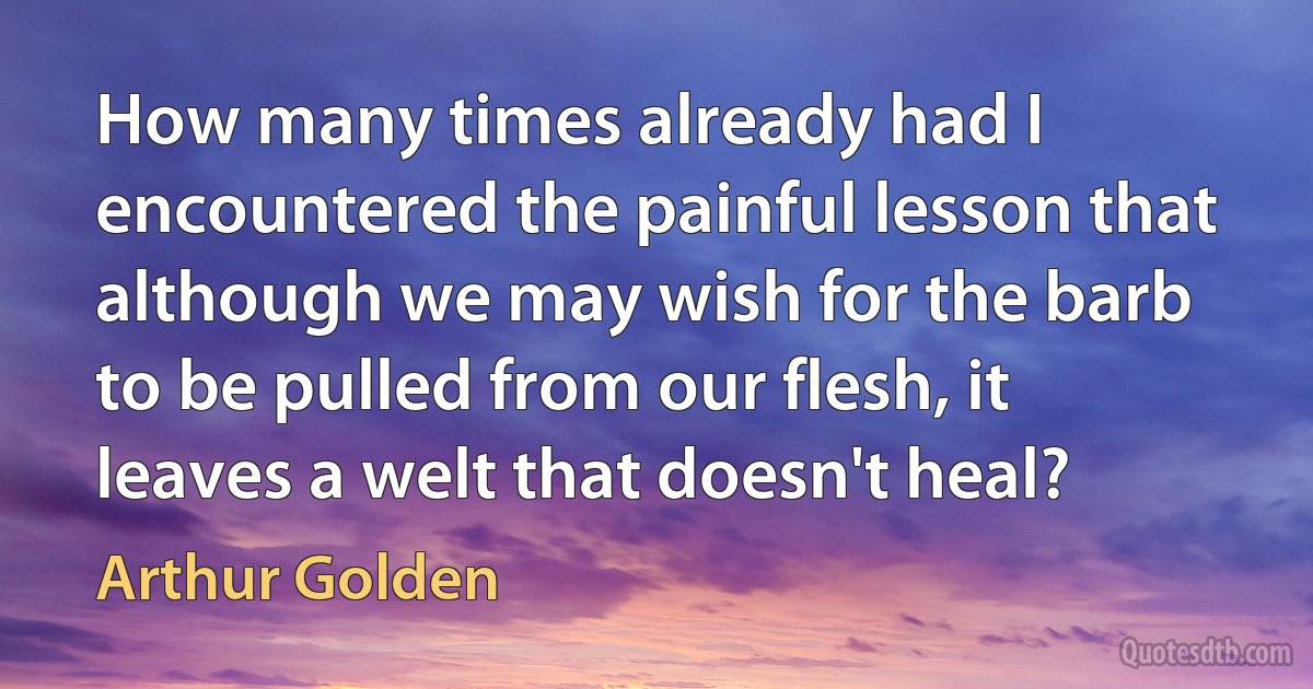 How many times already had I encountered the painful lesson that although we may wish for the barb to be pulled from our flesh, it leaves a welt that doesn't heal? (Arthur Golden)