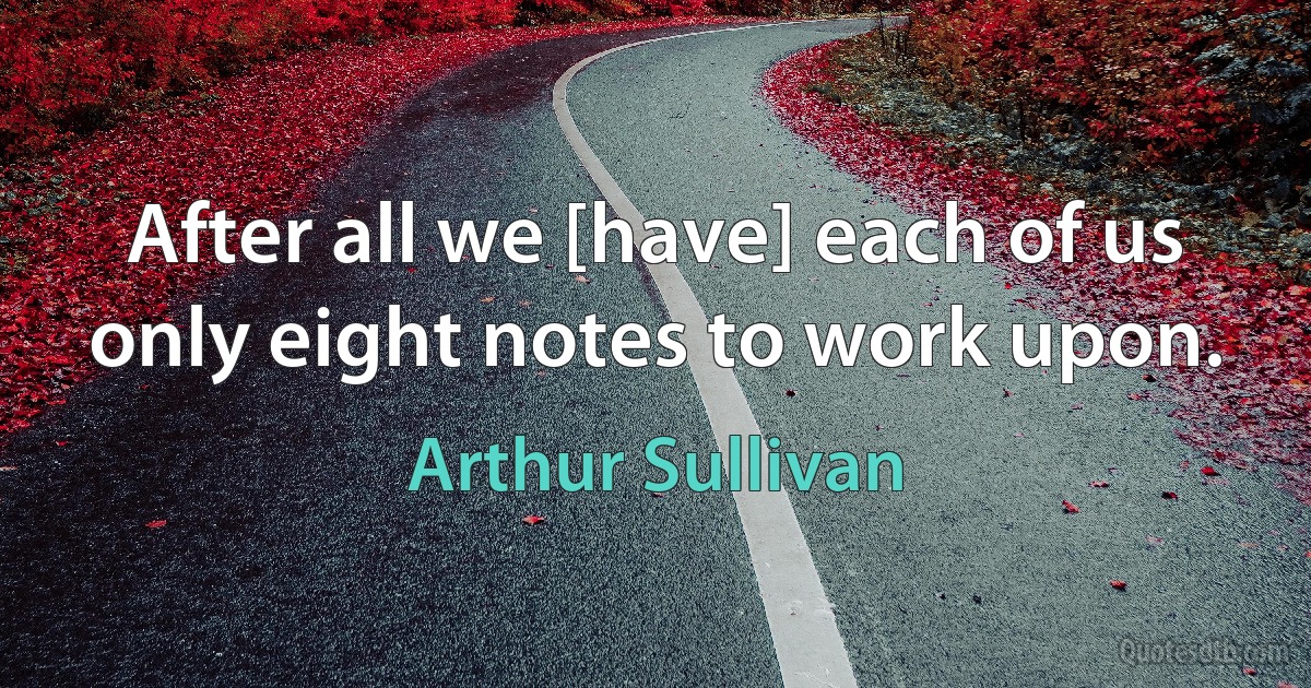 After all we [have] each of us only eight notes to work upon. (Arthur Sullivan)