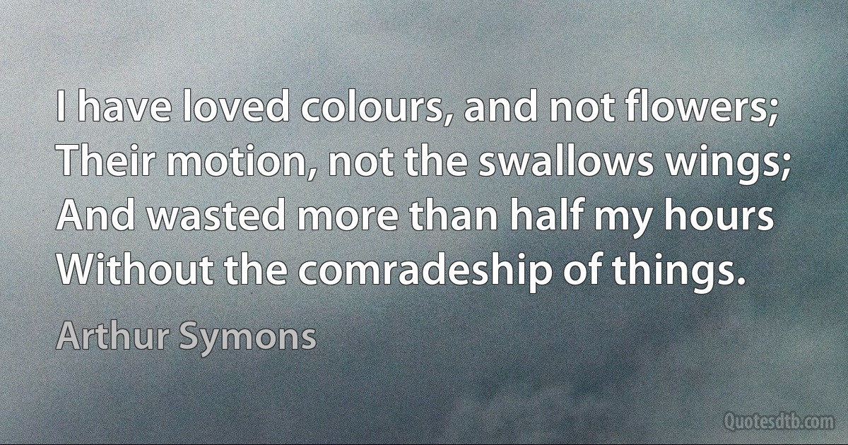 I have loved colours, and not flowers;
Their motion, not the swallows wings;
And wasted more than half my hours
Without the comradeship of things. (Arthur Symons)