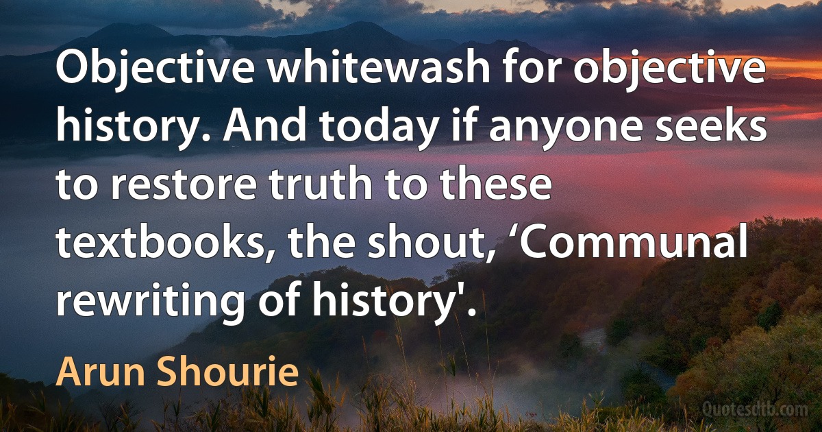 Objective whitewash for objective history. And today if anyone seeks to restore truth to these textbooks, the shout, ‘Communal rewriting of history'. (Arun Shourie)