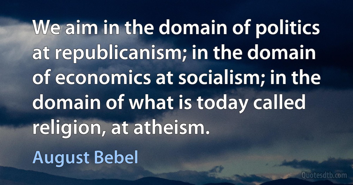 We aim in the domain of politics at republicanism; in the domain of economics at socialism; in the domain of what is today called religion, at atheism. (August Bebel)