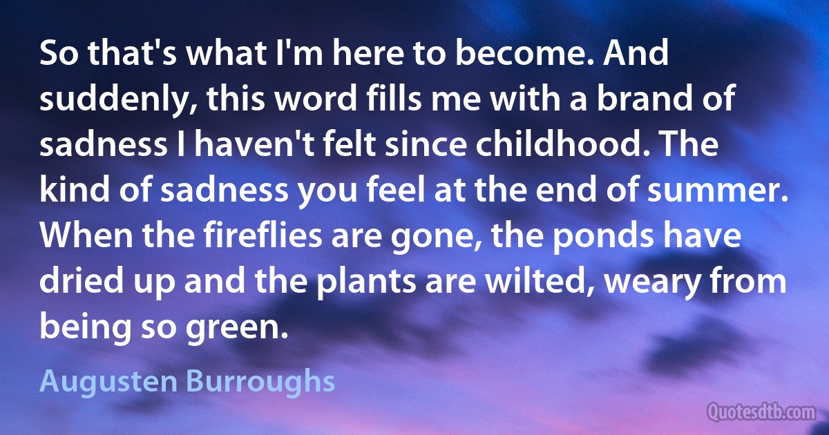 So that's what I'm here to become. And suddenly, this word fills me with a brand of sadness I haven't felt since childhood. The kind of sadness you feel at the end of summer. When the fireflies are gone, the ponds have dried up and the plants are wilted, weary from being so green. (Augusten Burroughs)