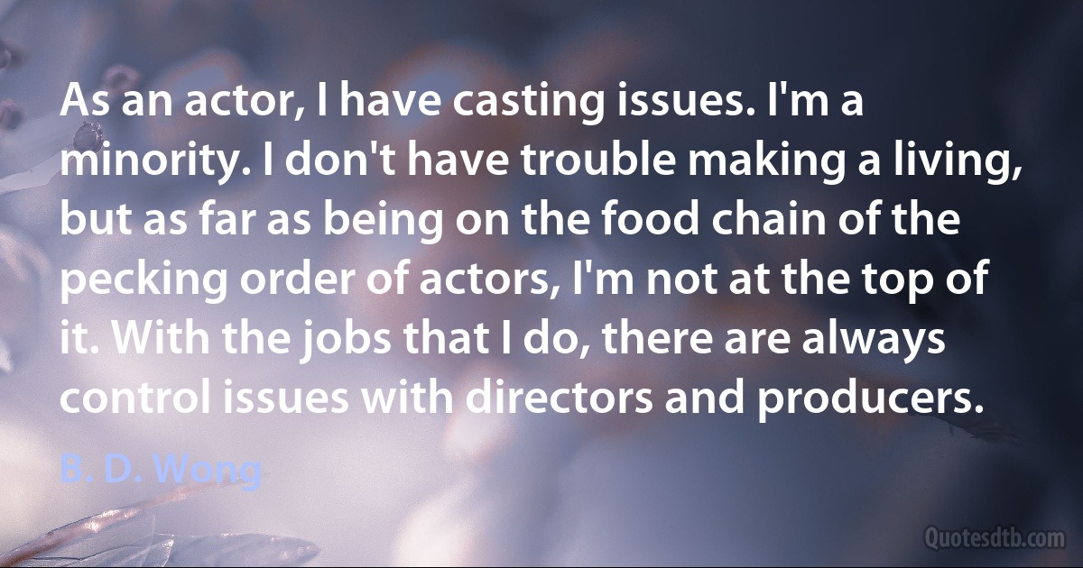 As an actor, I have casting issues. I'm a minority. I don't have trouble making a living, but as far as being on the food chain of the pecking order of actors, I'm not at the top of it. With the jobs that I do, there are always control issues with directors and producers. (B. D. Wong)