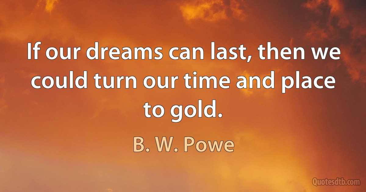 If our dreams can last, then we could turn our time and place to gold. (B. W. Powe)