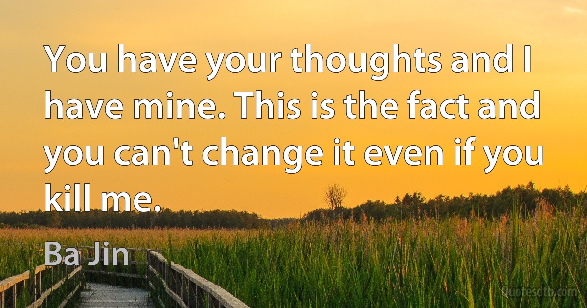 You have your thoughts and I have mine. This is the fact and you can't change it even if you kill me. (Ba Jin)