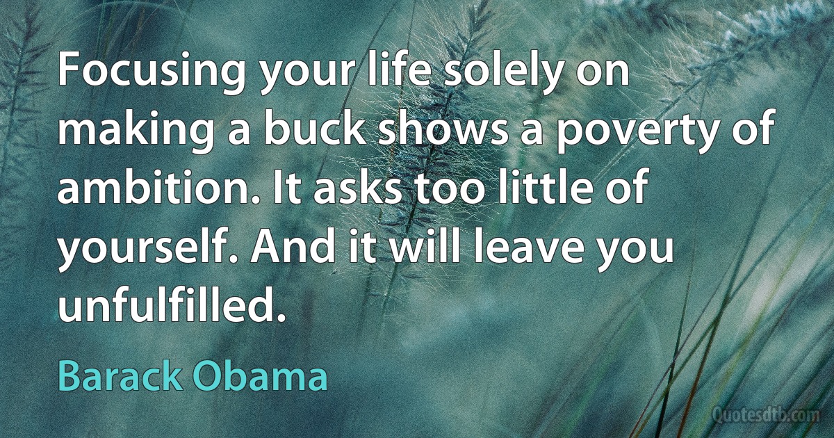 Focusing your life solely on making a buck shows a poverty of ambition. It asks too little of yourself. And it will leave you unfulfilled. (Barack Obama)