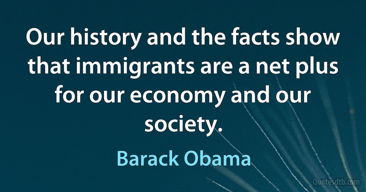 Our history and the facts show that immigrants are a net plus for our economy and our society. (Barack Obama)