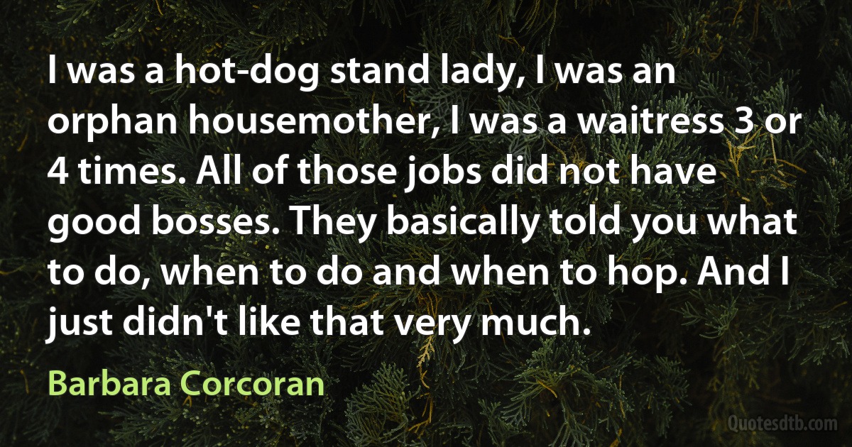 I was a hot-dog stand lady, I was an orphan housemother, I was a waitress 3 or 4 times. All of those jobs did not have good bosses. They basically told you what to do, when to do and when to hop. And I just didn't like that very much. (Barbara Corcoran)