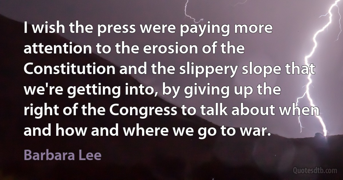 I wish the press were paying more attention to the erosion of the Constitution and the slippery slope that we're getting into, by giving up the right of the Congress to talk about when and how and where we go to war. (Barbara Lee)