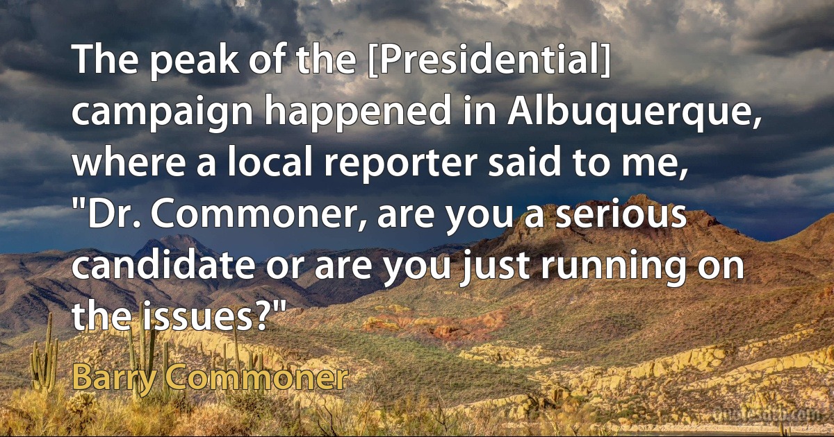 The peak of the [Presidential] campaign happened in Albuquerque, where a local reporter said to me, "Dr. Commoner, are you a serious candidate or are you just running on the issues?" (Barry Commoner)