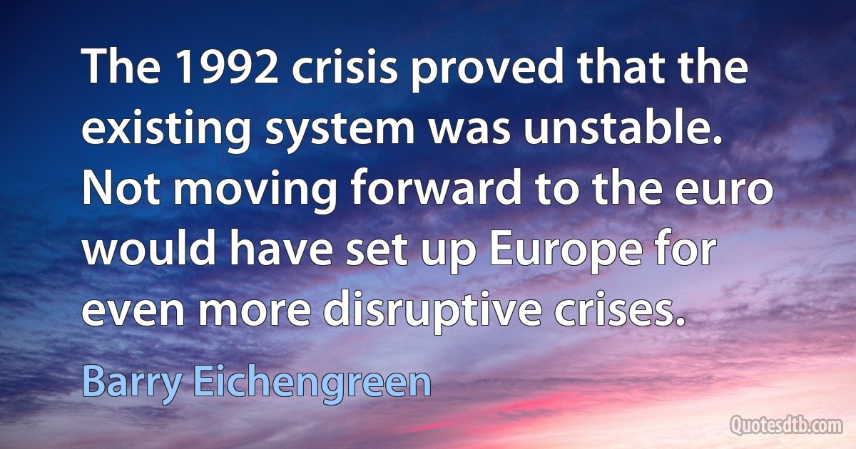 The 1992 crisis proved that the existing system was unstable. Not moving forward to the euro would have set up Europe for even more disruptive crises. (Barry Eichengreen)