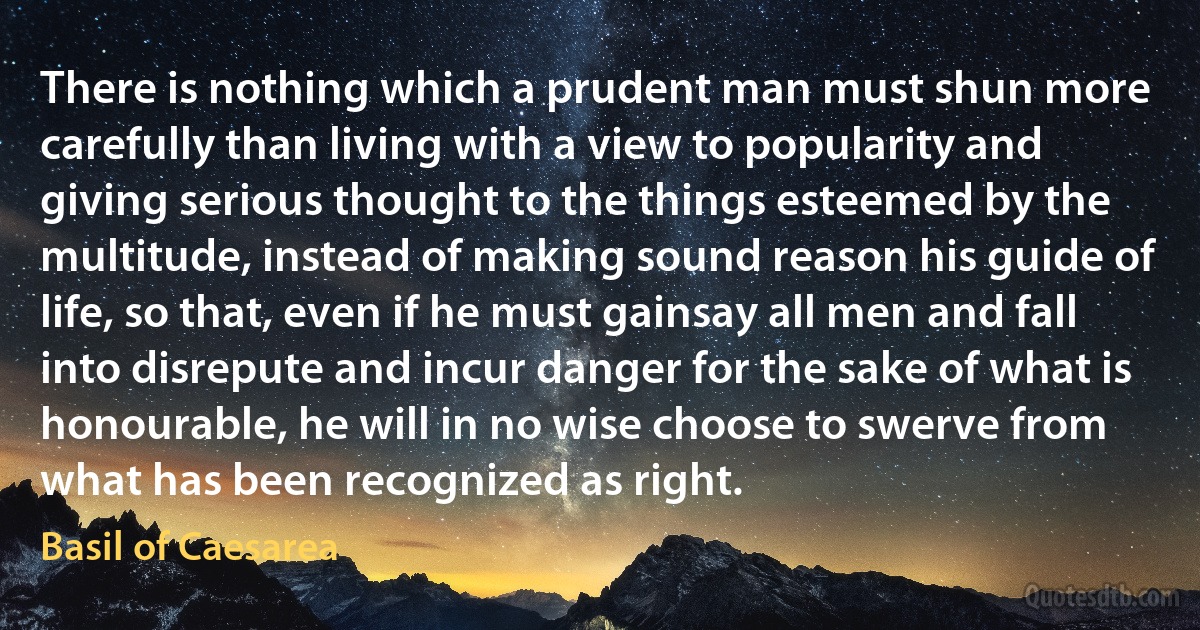 There is nothing which a prudent man must shun more carefully than living with a view to popularity and giving serious thought to the things esteemed by the multitude, instead of making sound reason his guide of life, so that, even if he must gainsay all men and fall into disrepute and incur danger for the sake of what is honourable, he will in no wise choose to swerve from what has been recognized as right. (Basil of Caesarea)