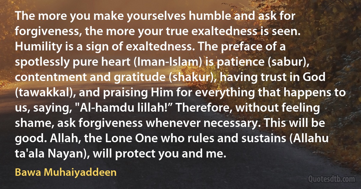 The more you make yourselves humble and ask for forgiveness, the more your true exaltedness is seen. Humility is a sign of exaltedness. The preface of a spotlessly pure heart (Iman-Islam) is patience (sabur), contentment and gratitude (shakur), having trust in God (tawakkal), and praising Him for everything that happens to us, saying, "Al-hamdu lillah!” Therefore, without feeling shame, ask forgiveness whenever necessary. This will be good. Allah, the Lone One who rules and sustains (Allahu ta'ala Nayan), will protect you and me. (Bawa Muhaiyaddeen)