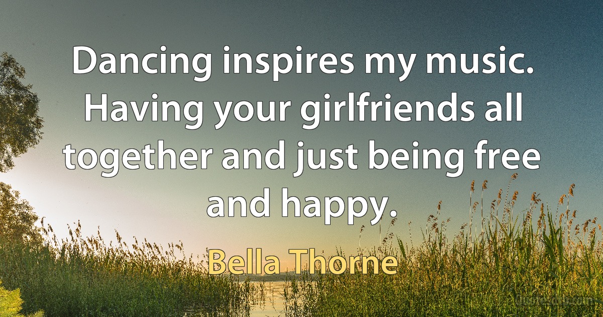 Dancing inspires my music. Having your girlfriends all together and just being free and happy. (Bella Thorne)