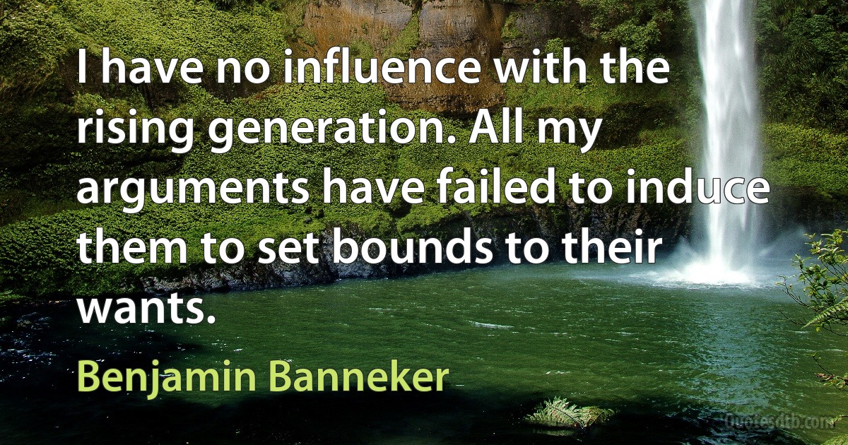 I have no influence with the rising generation. All my arguments have failed to induce them to set bounds to their wants. (Benjamin Banneker)