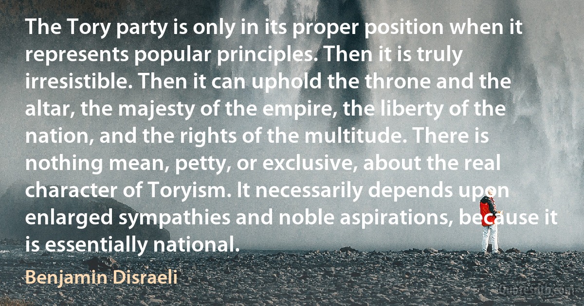 The Tory party is only in its proper position when it represents popular principles. Then it is truly irresistible. Then it can uphold the throne and the altar, the majesty of the empire, the liberty of the nation, and the rights of the multitude. There is nothing mean, petty, or exclusive, about the real character of Toryism. It necessarily depends upon enlarged sympathies and noble aspirations, because it is essentially national. (Benjamin Disraeli)