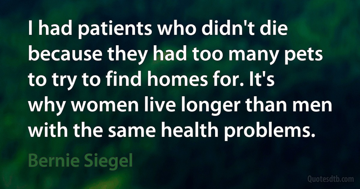 I had patients who didn't die because they had too many pets to try to find homes for. It's why women live longer than men with the same health problems. (Bernie Siegel)