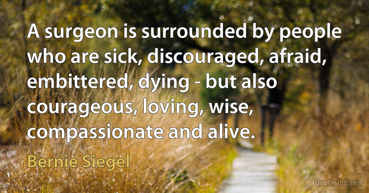 A surgeon is surrounded by people who are sick, discouraged, afraid, embittered, dying - but also courageous, loving, wise, compassionate and alive. (Bernie Siegel)