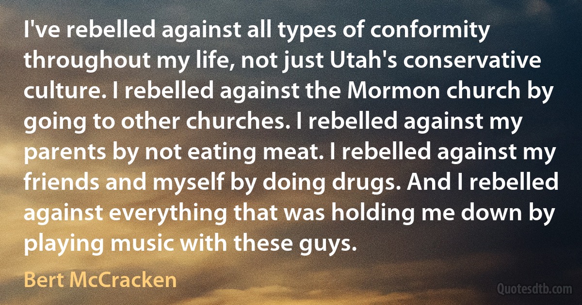 I've rebelled against all types of conformity throughout my life, not just Utah's conservative culture. I rebelled against the Mormon church by going to other churches. I rebelled against my parents by not eating meat. I rebelled against my friends and myself by doing drugs. And I rebelled against everything that was holding me down by playing music with these guys. (Bert McCracken)