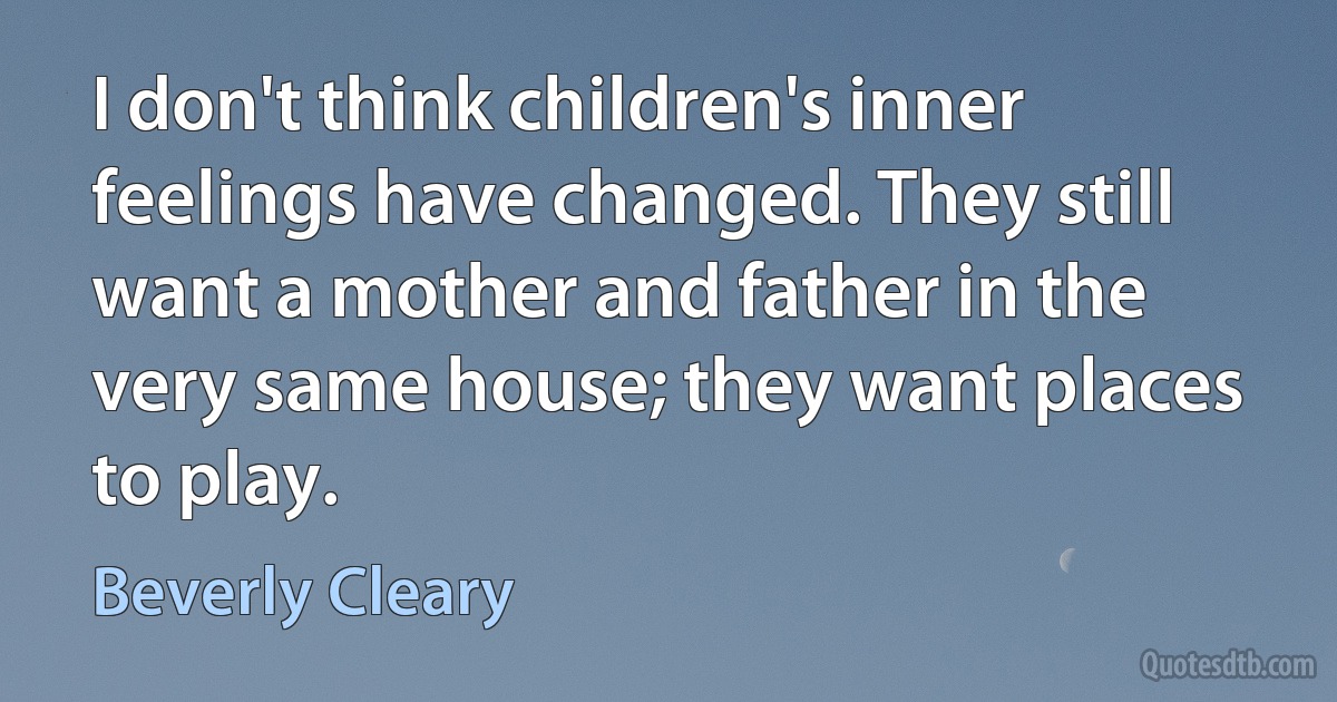 I don't think children's inner feelings have changed. They still want a mother and father in the very same house; they want places to play. (Beverly Cleary)