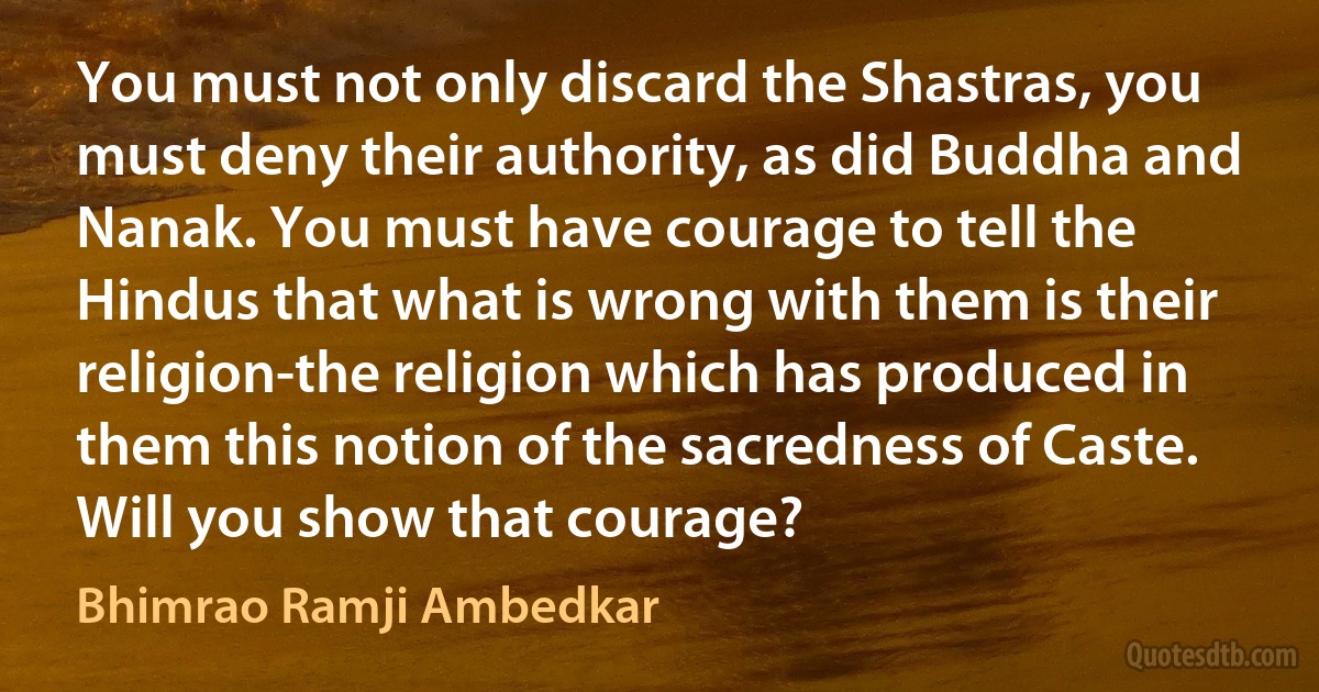 You must not only discard the Shastras, you must deny their authority, as did Buddha and Nanak. You must have courage to tell the Hindus that what is wrong with them is their religion-the religion which has produced in them this notion of the sacredness of Caste. Will you show that courage? (Bhimrao Ramji Ambedkar)