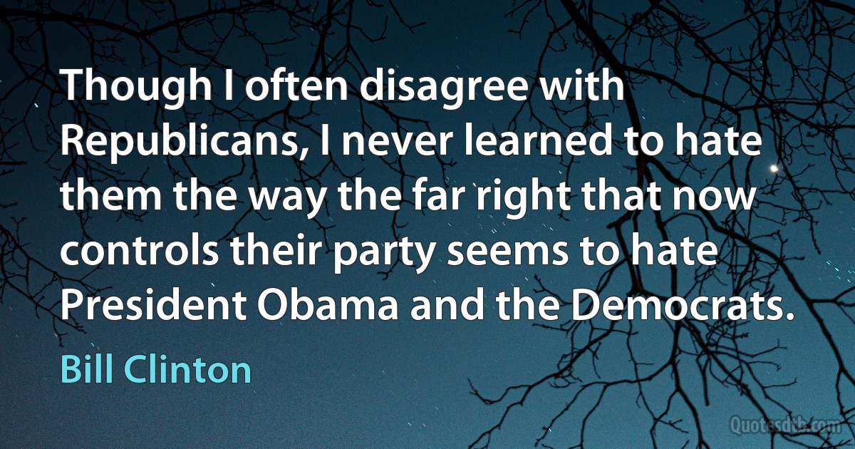 Though I often disagree with Republicans, I never learned to hate them the way the far right that now controls their party seems to hate President Obama and the Democrats. (Bill Clinton)