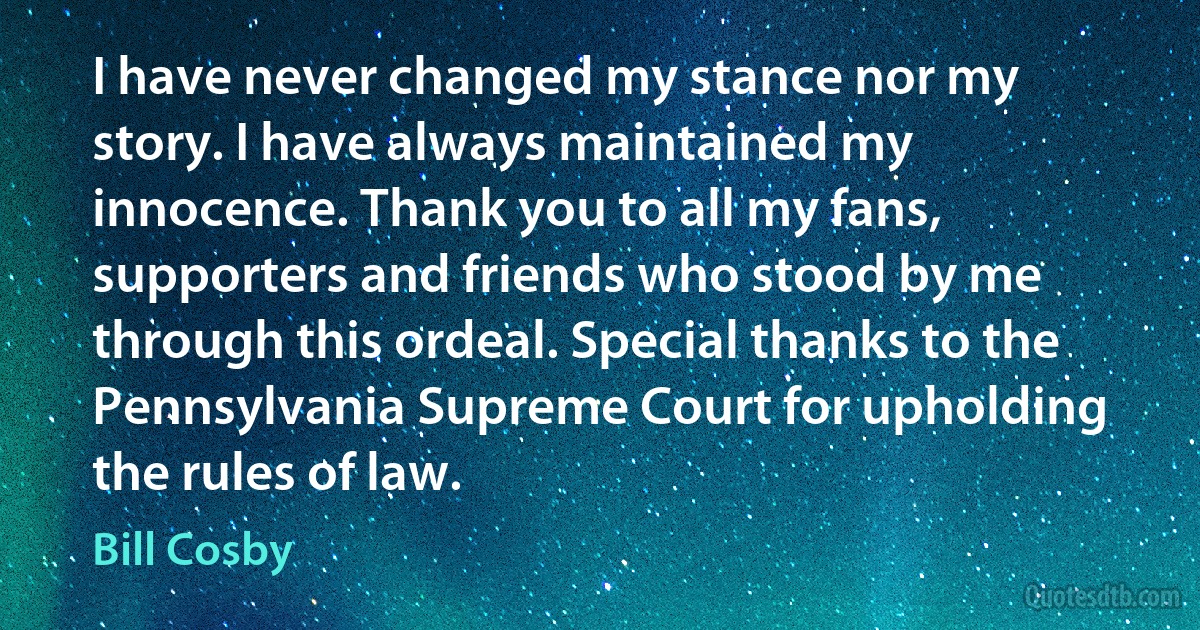 I have never changed my stance nor my story. I have always maintained my innocence. Thank you to all my fans, supporters and friends who stood by me through this ordeal. Special thanks to the Pennsylvania Supreme Court for upholding the rules of law. (Bill Cosby)