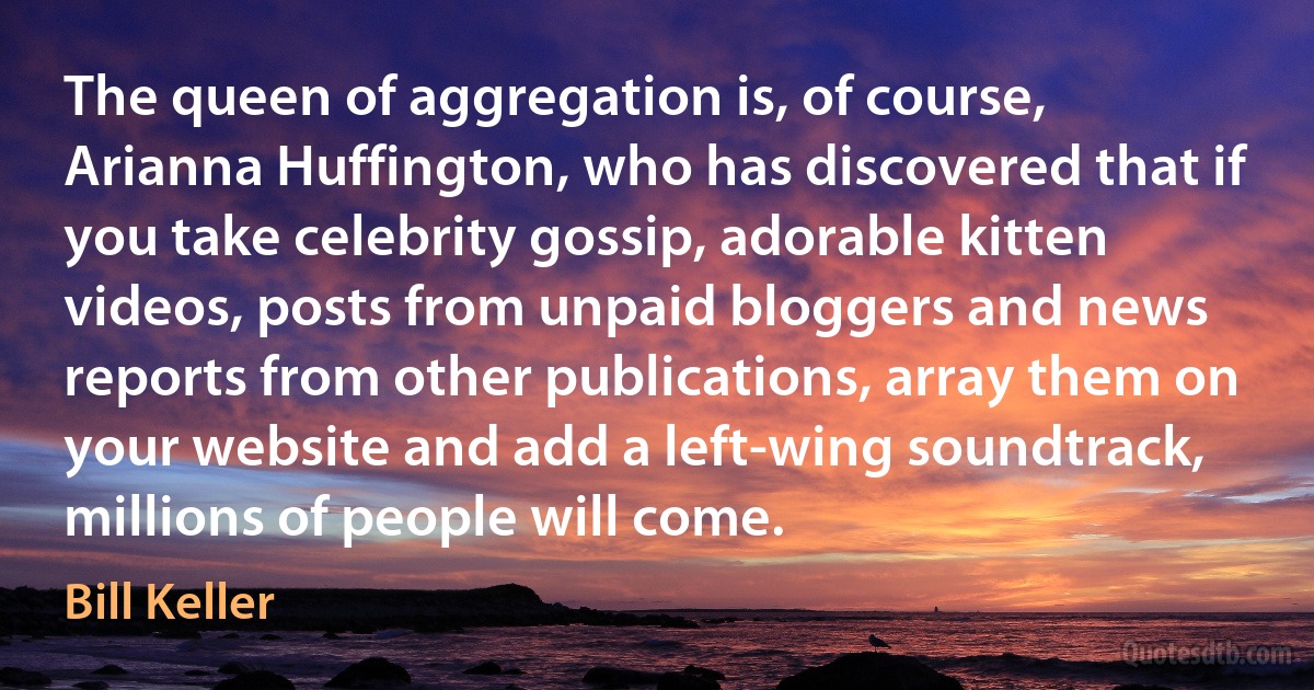 The queen of aggregation is, of course, Arianna Huffington, who has discovered that if you take celebrity gossip, adorable kitten videos, posts from unpaid bloggers and news reports from other publications, array them on your website and add a left-wing soundtrack, millions of people will come. (Bill Keller)