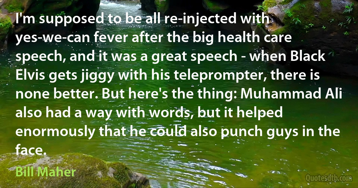 I'm supposed to be all re-injected with yes-we-can fever after the big health care speech, and it was a great speech - when Black Elvis gets jiggy with his teleprompter, there is none better. But here's the thing: Muhammad Ali also had a way with words, but it helped enormously that he could also punch guys in the face. (Bill Maher)