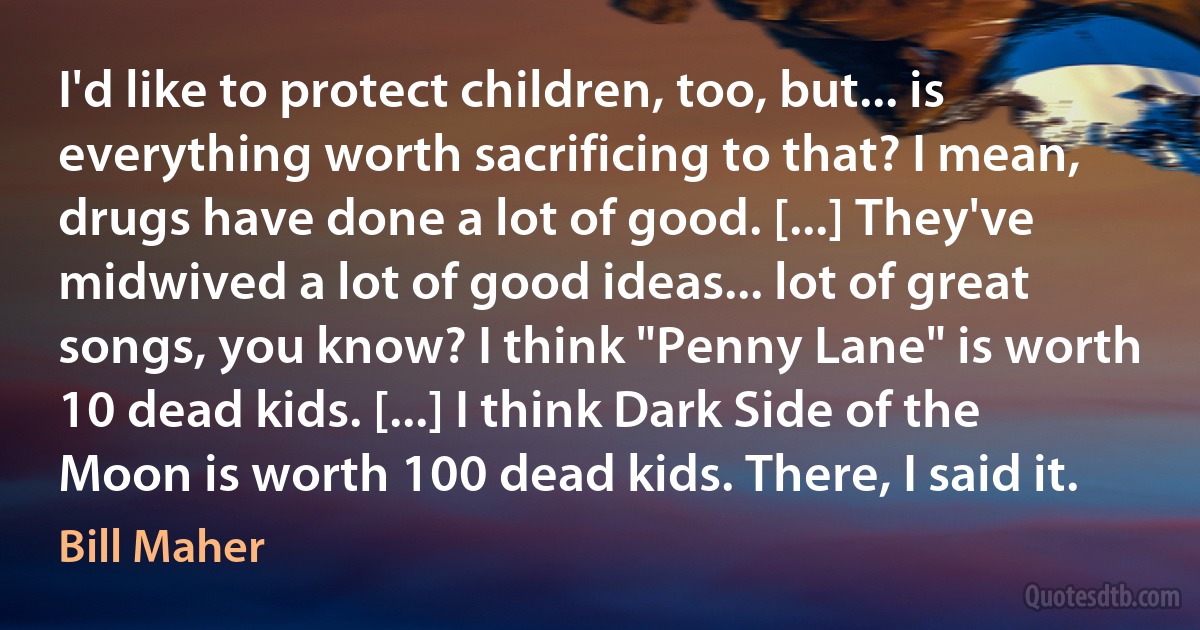 I'd like to protect children, too, but... is everything worth sacrificing to that? I mean, drugs have done a lot of good. [...] They've midwived a lot of good ideas... lot of great songs, you know? I think "Penny Lane" is worth 10 dead kids. [...] I think Dark Side of the Moon is worth 100 dead kids. There, I said it. (Bill Maher)