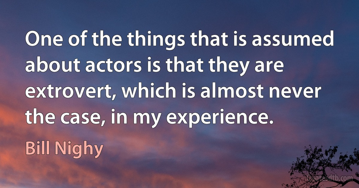 One of the things that is assumed about actors is that they are extrovert, which is almost never the case, in my experience. (Bill Nighy)