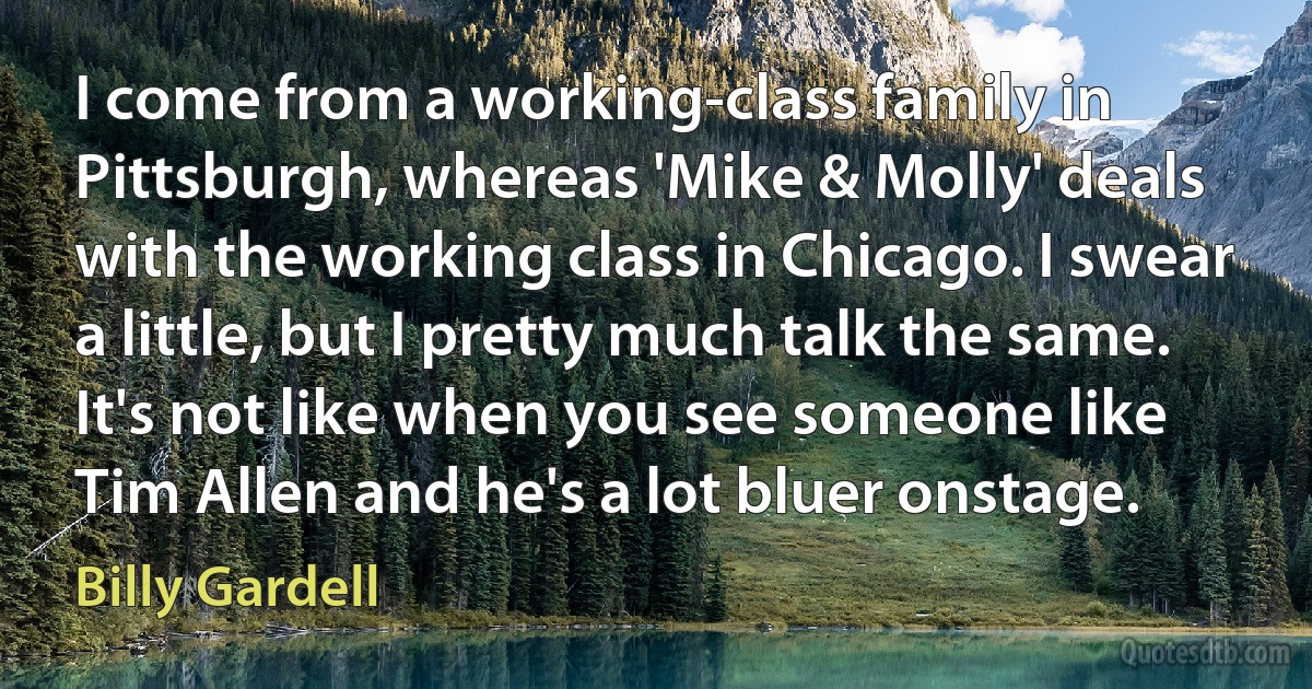 I come from a working-class family in Pittsburgh, whereas 'Mike & Molly' deals with the working class in Chicago. I swear a little, but I pretty much talk the same. It's not like when you see someone like Tim Allen and he's a lot bluer onstage. (Billy Gardell)