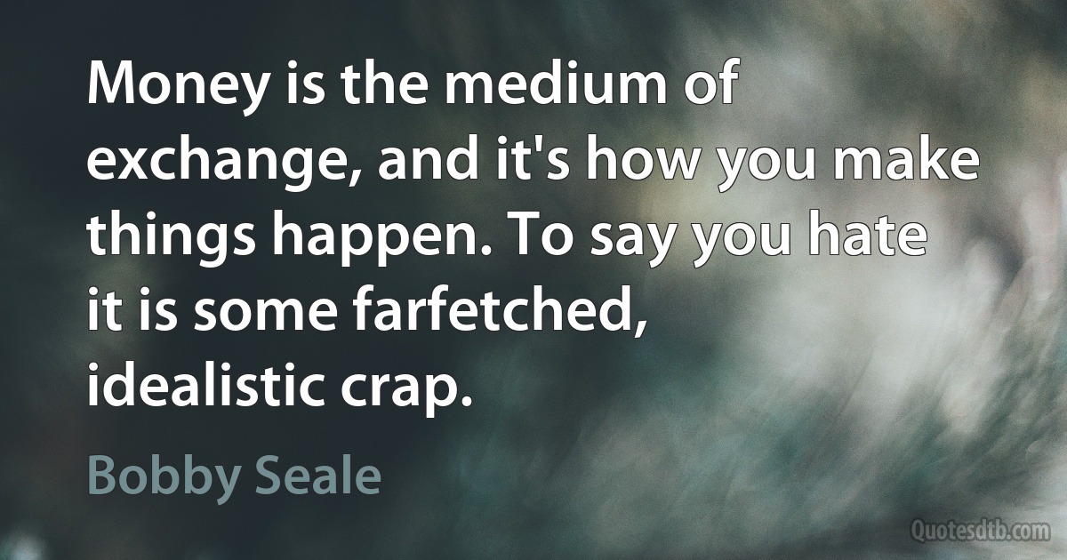 Money is the medium of exchange, and it's how you make things happen. To say you hate it is some farfetched, idealistic crap. (Bobby Seale)