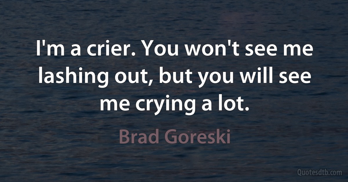 I'm a crier. You won't see me lashing out, but you will see me crying a lot. (Brad Goreski)