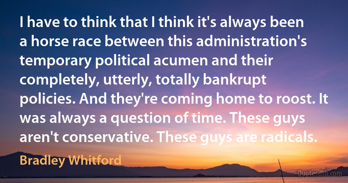 I have to think that I think it's always been a horse race between this administration's temporary political acumen and their completely, utterly, totally bankrupt policies. And they're coming home to roost. It was always a question of time. These guys aren't conservative. These guys are radicals. (Bradley Whitford)