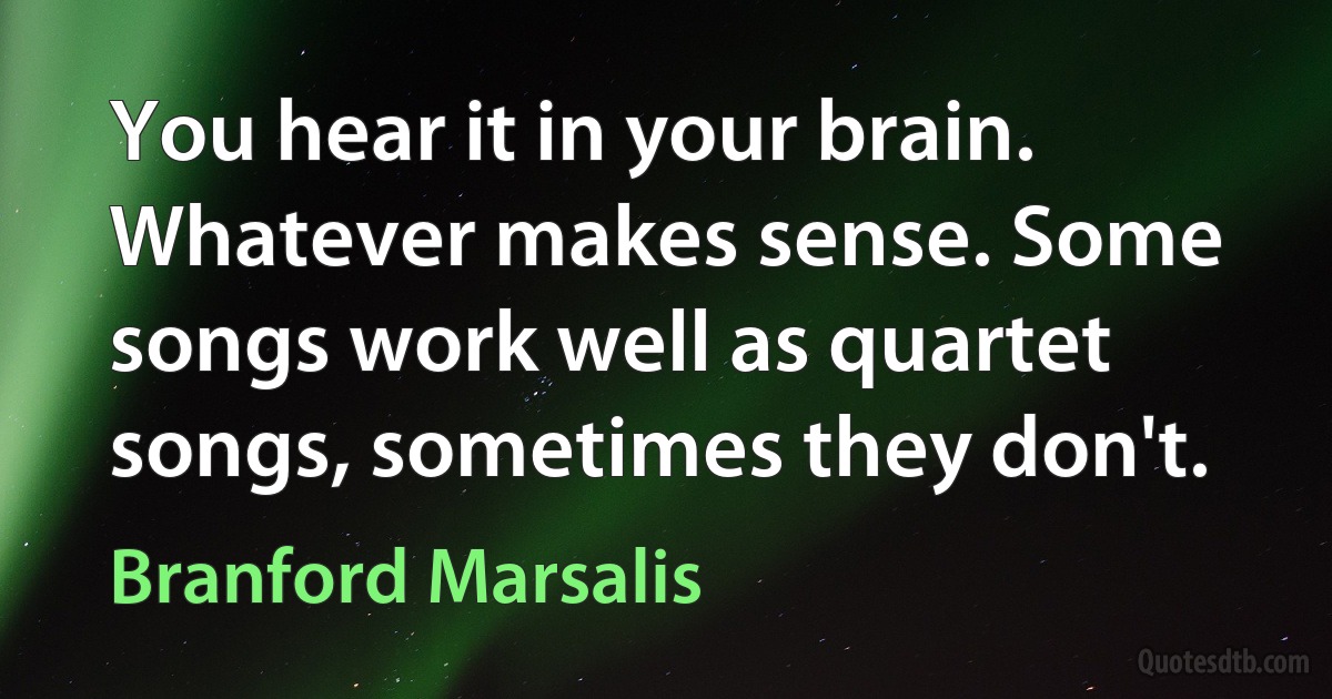 You hear it in your brain. Whatever makes sense. Some songs work well as quartet songs, sometimes they don't. (Branford Marsalis)