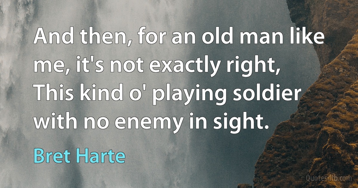 And then, for an old man like me, it's not exactly right,
This kind o' playing soldier with no enemy in sight. (Bret Harte)