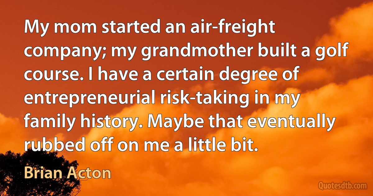 My mom started an air-freight company; my grandmother built a golf course. I have a certain degree of entrepreneurial risk-taking in my family history. Maybe that eventually rubbed off on me a little bit. (Brian Acton)