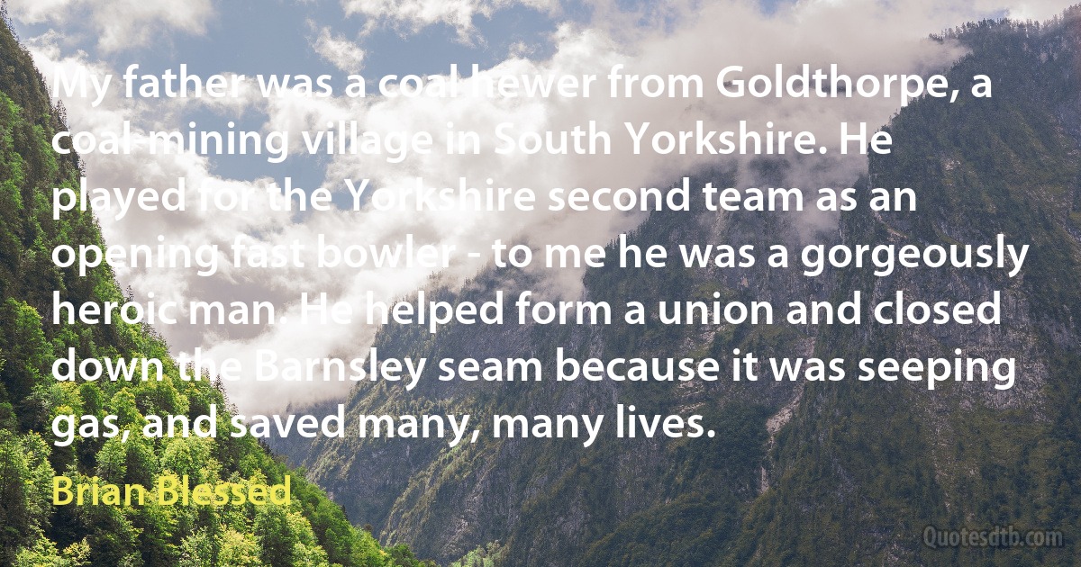 My father was a coal hewer from Goldthorpe, a coal-mining village in South Yorkshire. He played for the Yorkshire second team as an opening fast bowler - to me he was a gorgeously heroic man. He helped form a union and closed down the Barnsley seam because it was seeping gas, and saved many, many lives. (Brian Blessed)