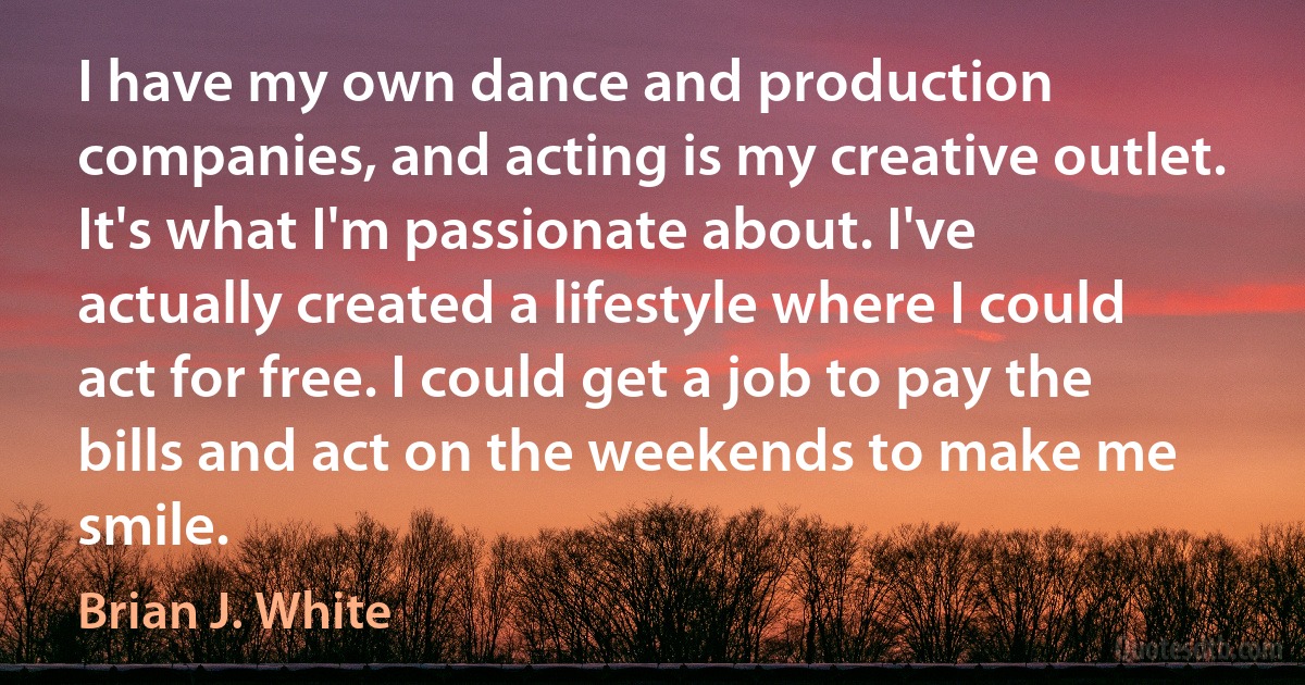 I have my own dance and production companies, and acting is my creative outlet. It's what I'm passionate about. I've actually created a lifestyle where I could act for free. I could get a job to pay the bills and act on the weekends to make me smile. (Brian J. White)