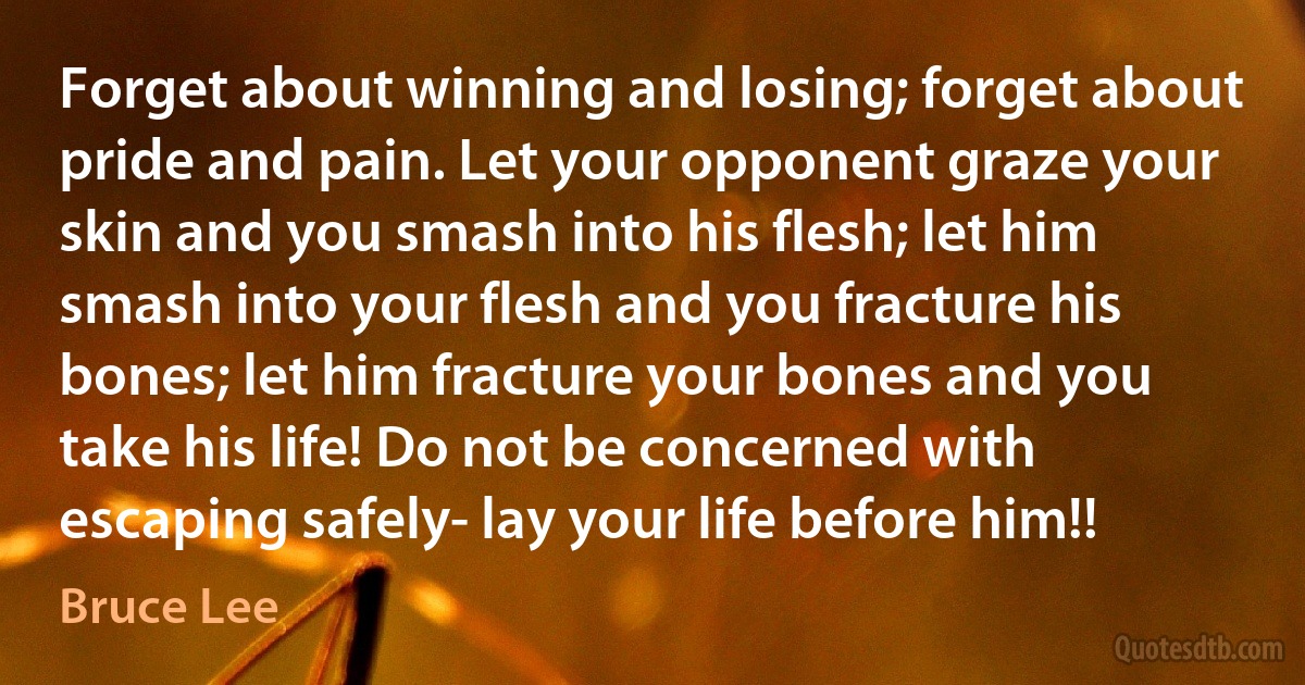 Forget about winning and losing; forget about pride and pain. Let your opponent graze your skin and you smash into his flesh; let him smash into your flesh and you fracture his bones; let him fracture your bones and you take his life! Do not be concerned with escaping safely- lay your life before him!! (Bruce Lee)