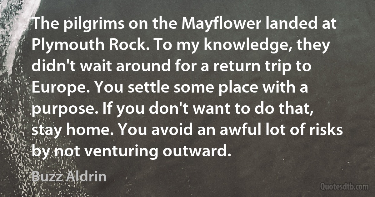 The pilgrims on the Mayflower landed at Plymouth Rock. To my knowledge, they didn't wait around for a return trip to Europe. You settle some place with a purpose. If you don't want to do that, stay home. You avoid an awful lot of risks by not venturing outward. (Buzz Aldrin)