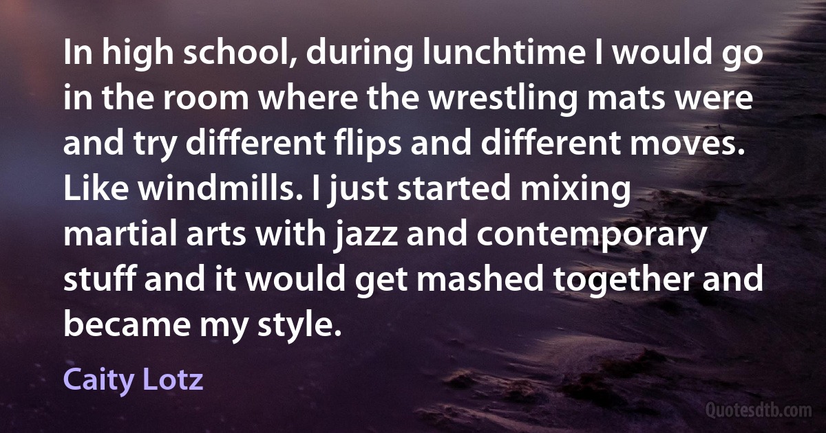 In high school, during lunchtime I would go in the room where the wrestling mats were and try different flips and different moves. Like windmills. I just started mixing martial arts with jazz and contemporary stuff and it would get mashed together and became my style. (Caity Lotz)