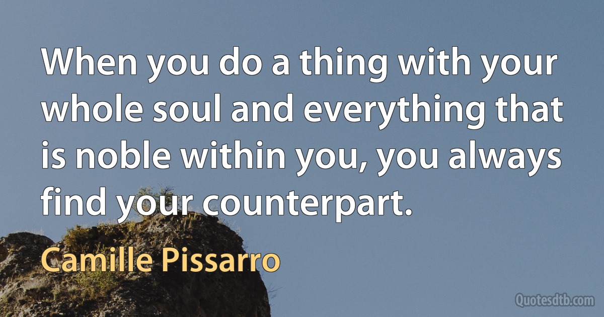 When you do a thing with your whole soul and everything that is noble within you, you always find your counterpart. (Camille Pissarro)